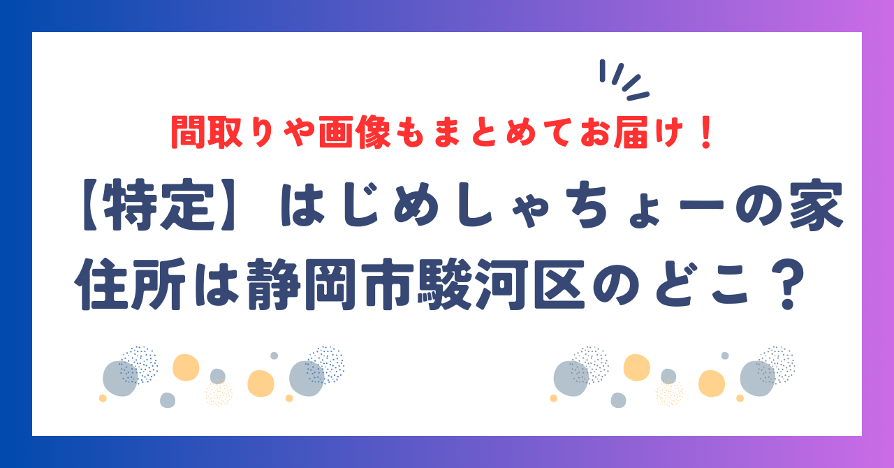 はじめしゃちょーの家｜住所は静岡市駿河区のどこ？間取りや画像もまとめてお届け！