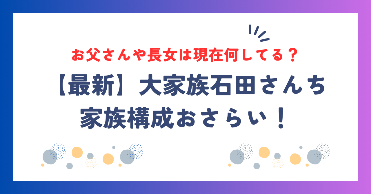 【最新】石田さんち家族構成おさらい！お父さんや長女は現在何してる？