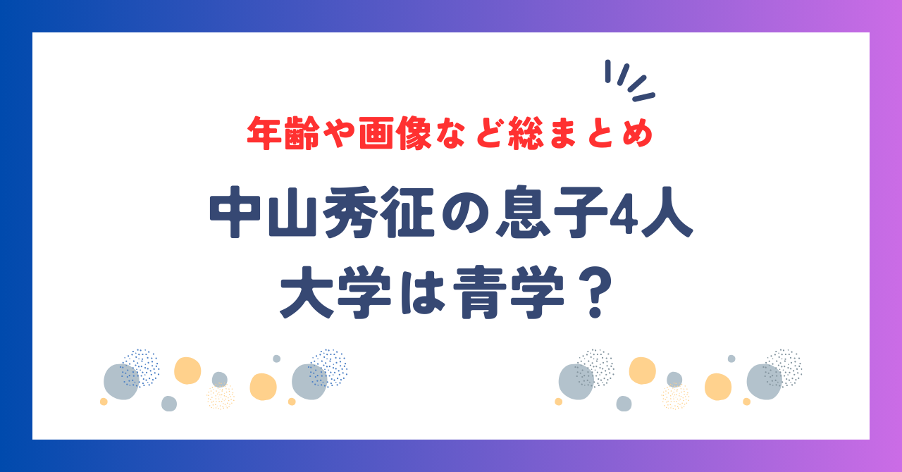 中山秀征の息子4人の大学は青学？年齢や画像など総まとめ！