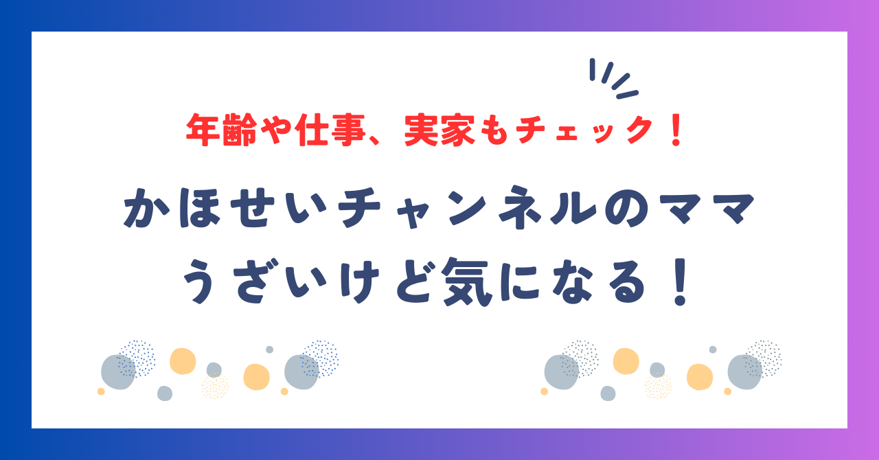 かほせいチャンネルのママがうざいけど気になる！年齢や仕事、実家もチェック！